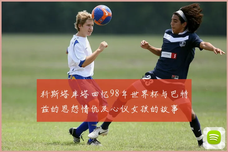 科斯塔库塔回忆98年世界杯与巴特兹的恩怨情仇及心仪女孩的故事