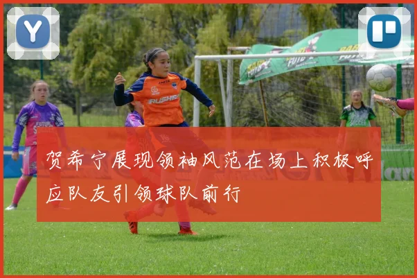 贺希宁展现领袖风范在场上积极呼应队友引领球队前行