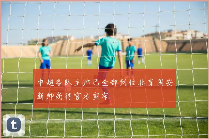 中超各队主帅已全部到位北京国安新帅尚待官方宣布