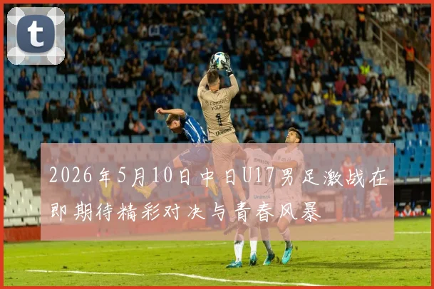 2026年5月10日中日U17男足激战在即期待精彩对决与青春风暴