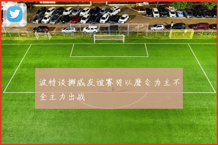 波特谈挪威友谊赛将以磨合为主不全主力出战
