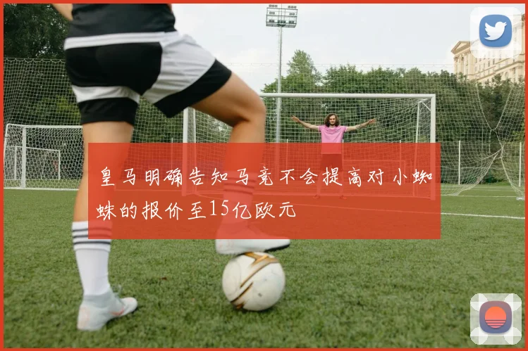皇马明确告知马竞不会提高对小蜘蛛的报价至15亿欧元