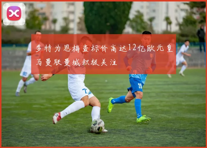 多特为恩梅查标价高达12亿欧元皇马曼联曼城积极关注