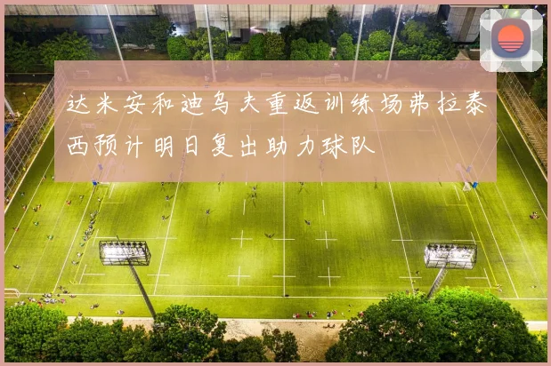 达米安和迪乌夫重返训练场弗拉泰西预计明日复出助力球队