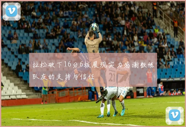 拉松砍下16分6板展现实力感谢教练队友的支持与信任